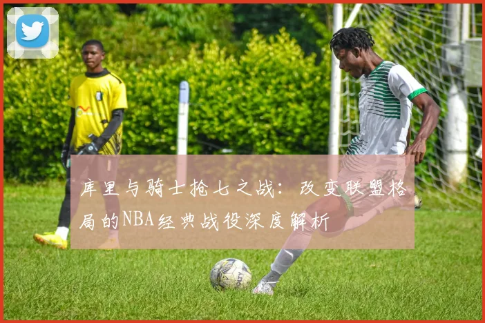 库里与骑士抢七之战：改变联盟格局的NBA经典战役深度解析