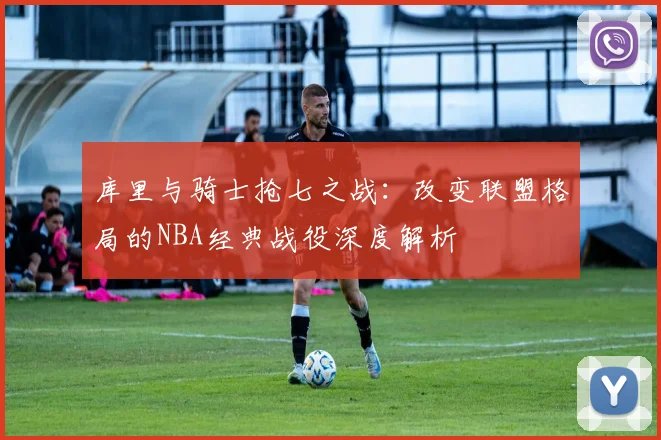 库里与骑士抢七之战：改变联盟格局的NBA经典战役深度解析