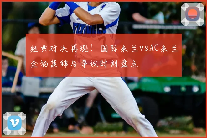 经典对决再现!国际米兰vsAC米兰全场集锦与争议时刻盘点