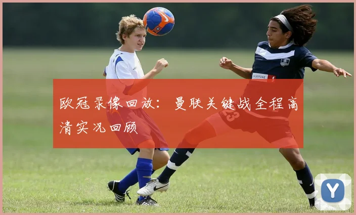 欧冠录像回放:曼联关键战全程高清实况回顾