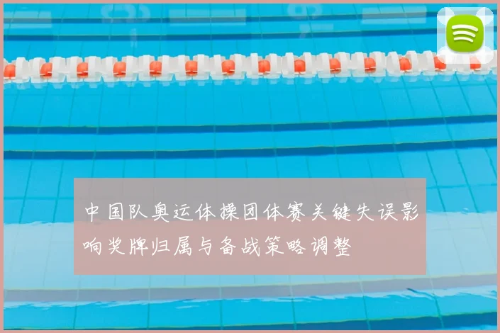 中国队奥运体操团体赛关键失误影响奖牌归属与备战策略调整